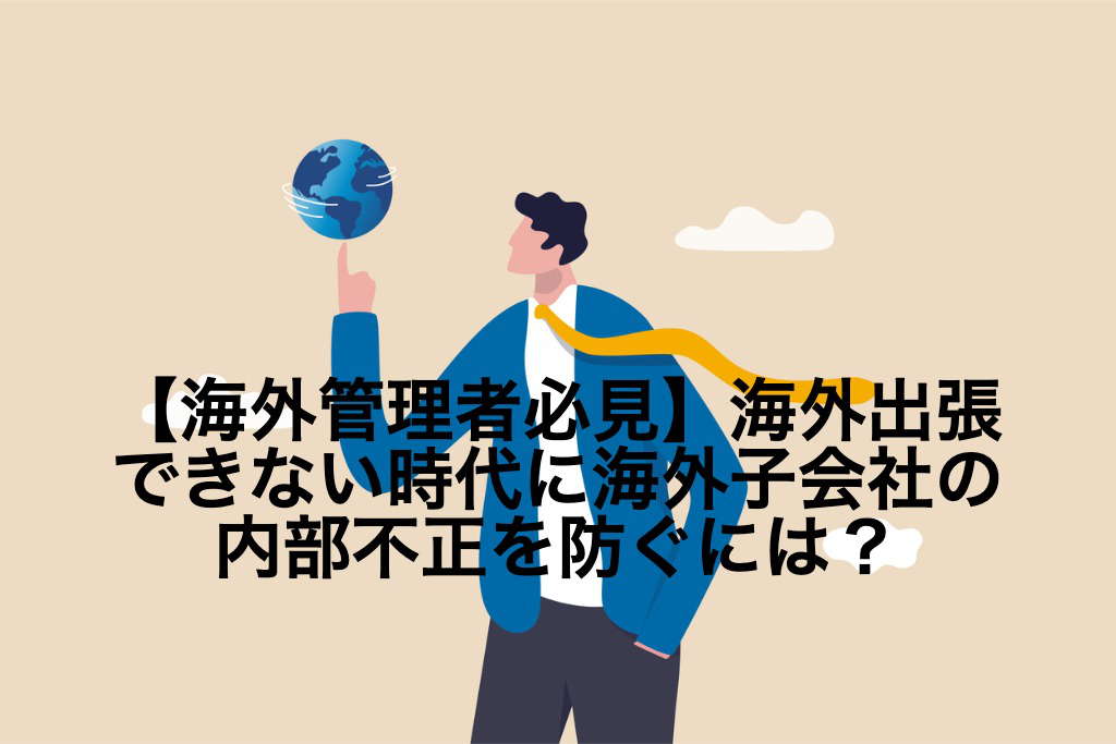 【海外管理者必見】海外出張できない時代に海外子会社の内部不正を防ぐには？